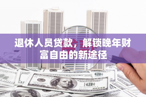 鲅鱼圈退休人员贷款，解锁晚年财富自由的新途径