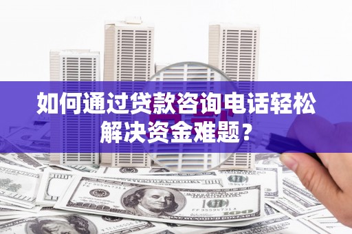鲅鱼圈如何通过贷款咨询电话轻松解决资金难题？